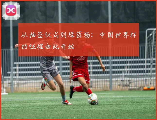 从抽签仪式到绿茵场：中国世界杯的征程由此开始