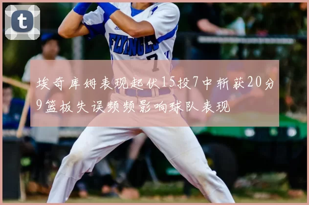 埃奇库姆表现起伏15投7中斩获20分9篮板失误频频影响球队表现
