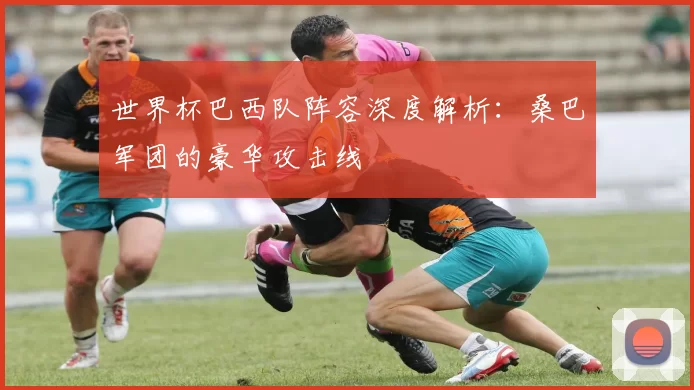 世界杯巴西队阵容深度解析：桑巴军团的豪华攻击线