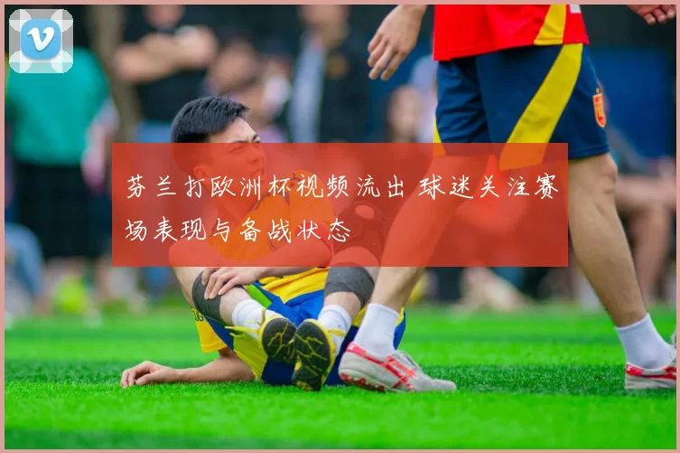 芬兰打欧洲杯视频流出 球迷关注赛场表现与备战状态