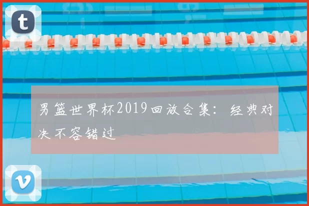 男篮世界杯2019回放合集：经典对决不容错过
