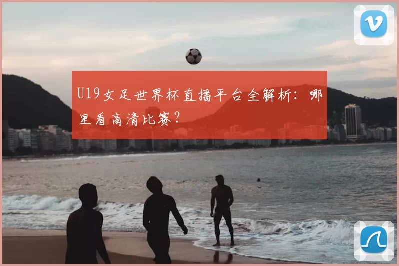 U19女足世界杯直播平台全解析：哪里看高清比赛？