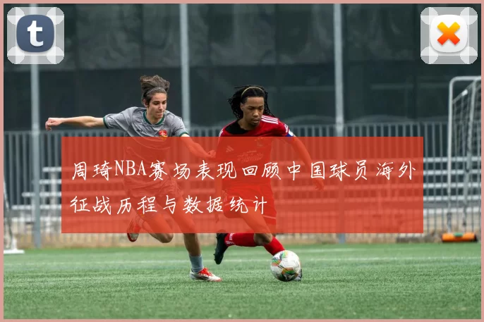 周琦NBA赛场表现回顾中国球员海外征战历程与数据统计