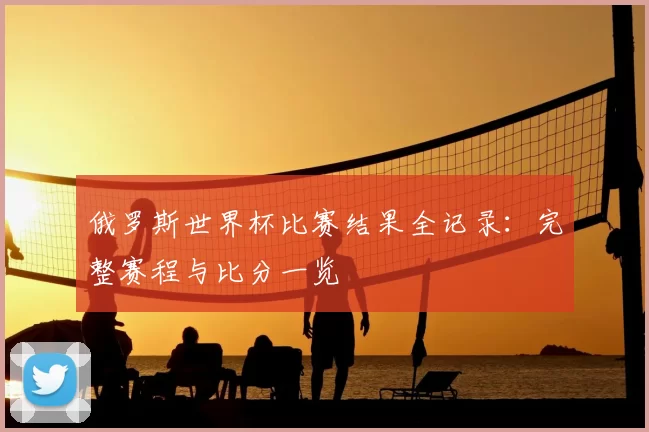俄罗斯世界杯比赛结果全记录：完整赛程与比分一览
