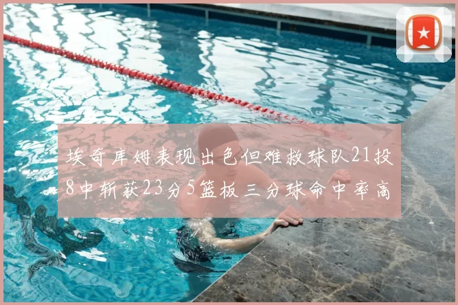 埃奇库姆表现出色但难救球队21投8中斩获23分5篮板三分球命中率高达45