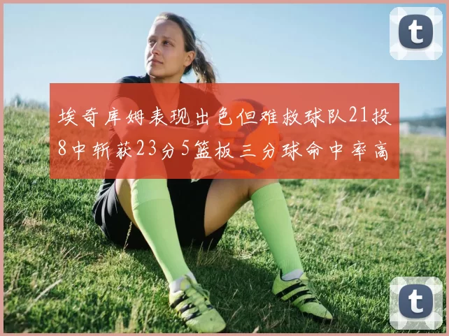 埃奇库姆表现出色但难救球队21投8中斩获23分5篮板三分球命中率高达45