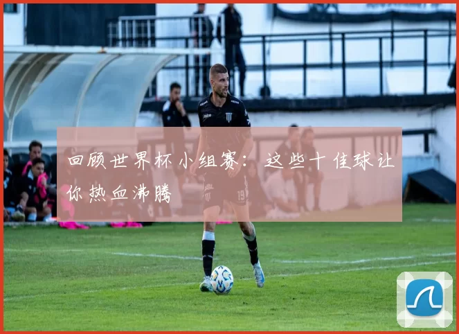 回顾世界杯小组赛：这些十佳球让你热血沸腾