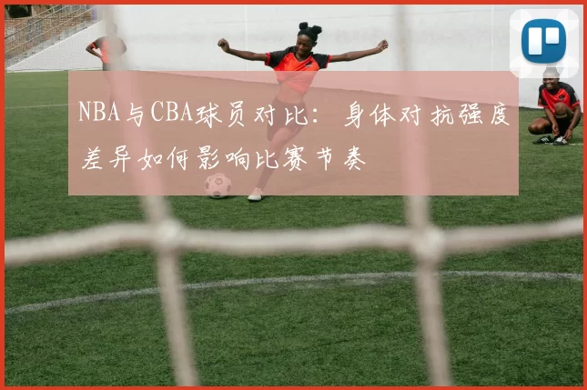 NBA与CBA球员对比：身体对抗强度差异如何影响比赛节奏
