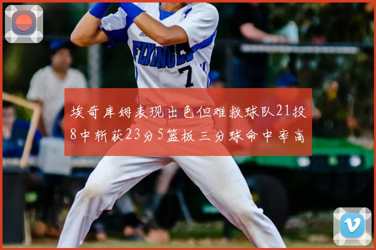 埃奇库姆表现出色但难救球队21投8中斩获23分5篮板三分球命中率高达45
