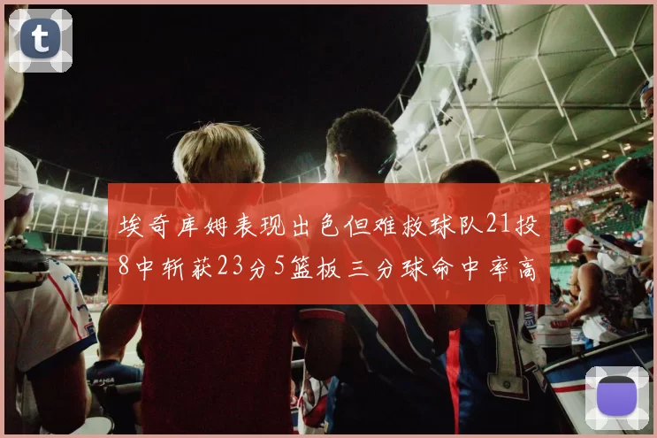 埃奇库姆表现出色但难救球队21投8中斩获23分5篮板三分球命中率高达45