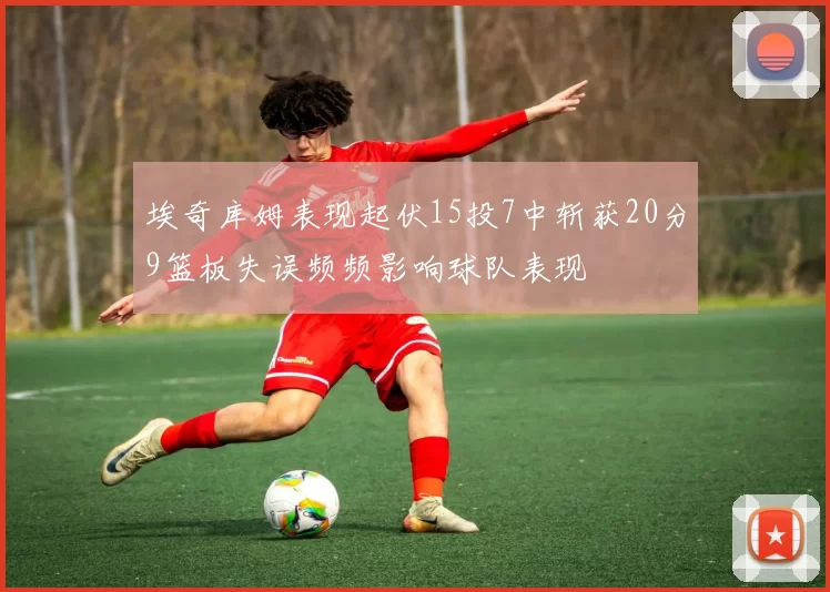 埃奇库姆表现起伏15投7中斩获20分9篮板失误频频影响球队表现