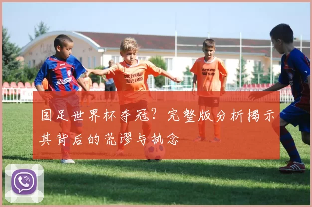 国足世界杯夺冠？完整版分析揭示其背后的荒谬与执念