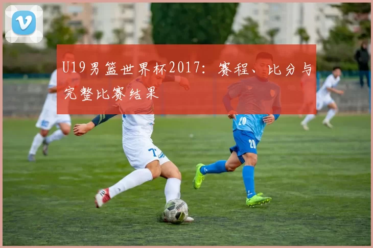 U19男篮世界杯2017：赛程、比分与完整比赛结果
