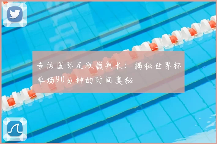 专访国际足联裁判长:揭秘世界杯单场90分钟的时间奥秘