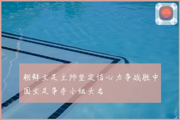 朝鲜女足主帅坚定信心力争战胜中国女足争夺小组头名