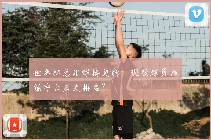 世界杯总进球榜更新:现役球员谁能冲击历史排名?