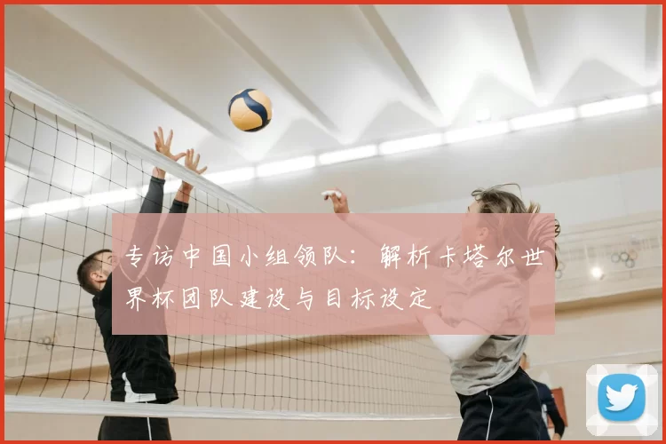 专访中国小组领队:解析卡塔尔世界杯团队建设与目标设定