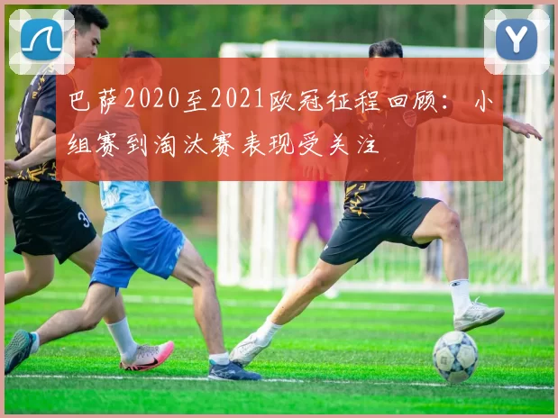 巴萨2020至2021欧冠征程回顾：小组赛到淘汰赛表现受关注