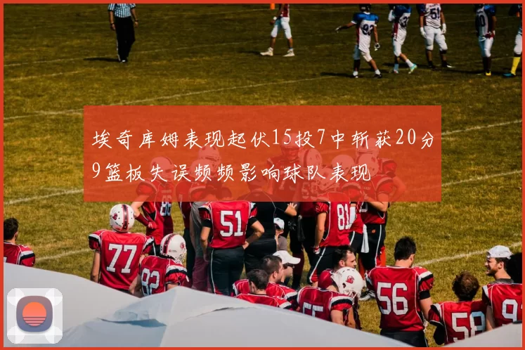 埃奇库姆表现起伏15投7中斩获20分9篮板失误频频影响球队表现