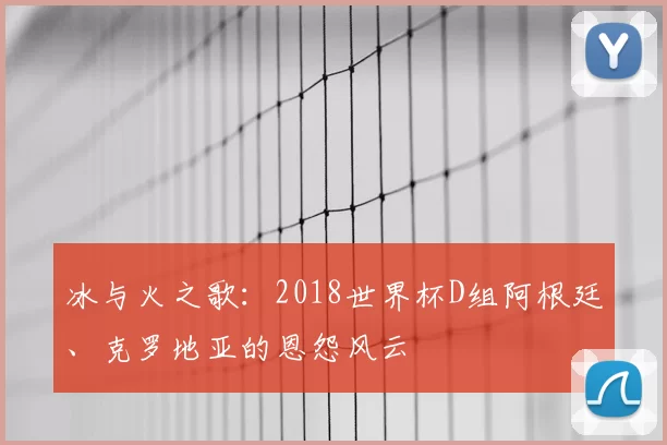 冰与火之歌：2018世界杯D组阿根廷、克罗地亚的恩怨风云