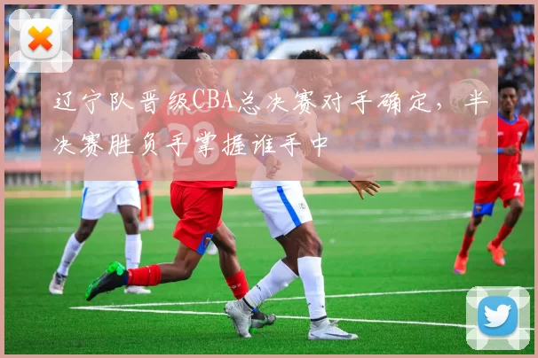 辽宁队晋级CBA总决赛对手确定，半决赛胜负手掌握谁手中