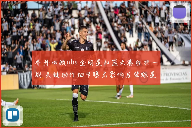 乔丹回顾nba全明星扣篮大赛经典一战 关键动作细节曝光影响后辈球星