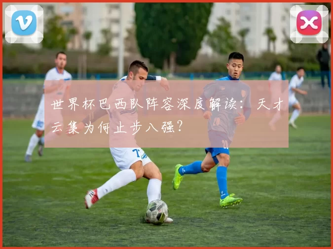 世界杯巴西队阵容深度解读：天才云集为何止步八强？
