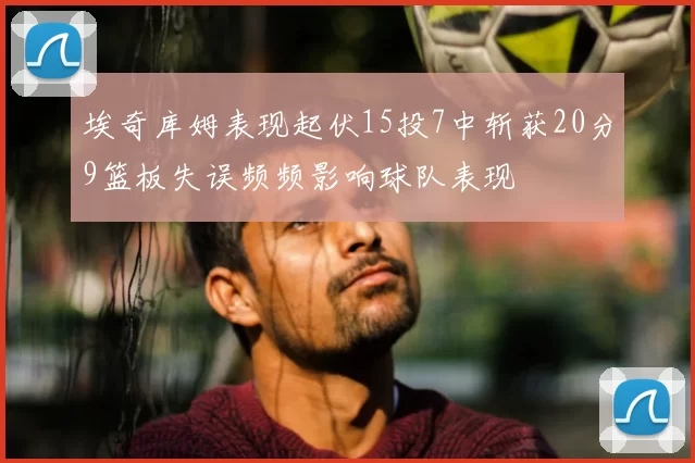 埃奇库姆表现起伏15投7中斩获20分9篮板失误频频影响球队表现
