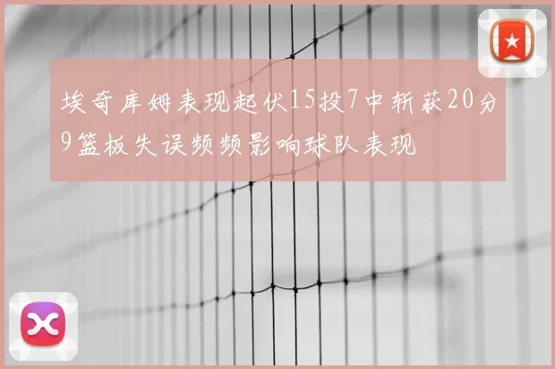 埃奇库姆表现起伏15投7中斩获20分9篮板失误频频影响球队表现
