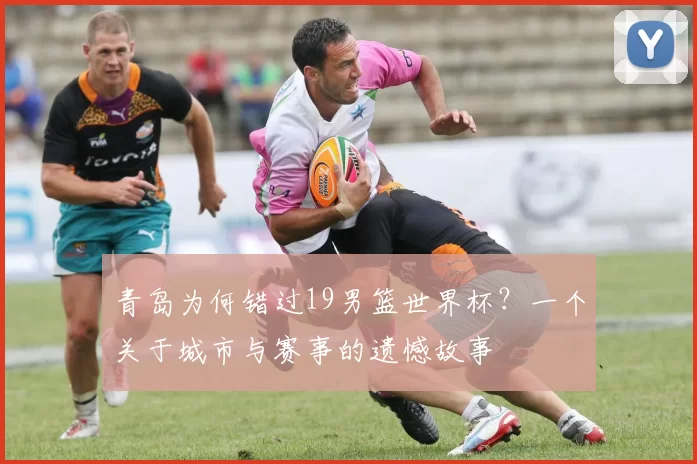 青岛为何错过19男篮世界杯?一个关于城市与赛事的遗憾故事