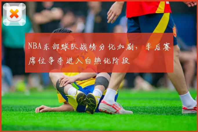 NBA东部球队战绩分化加剧,季后赛席位争夺进入白热化阶段