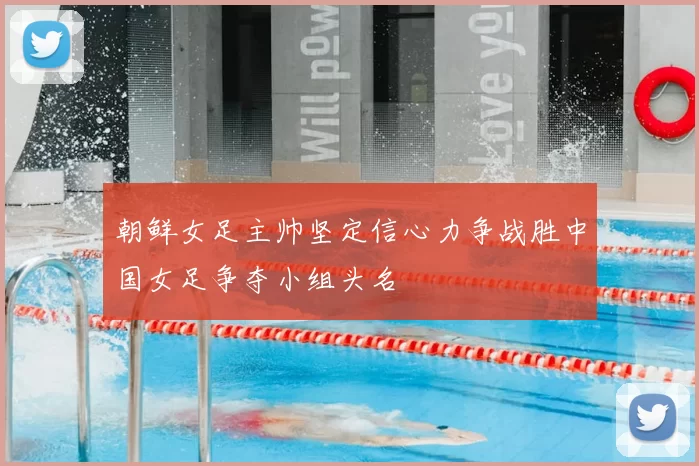 朝鲜女足主帅坚定信心力争战胜中国女足争夺小组头名