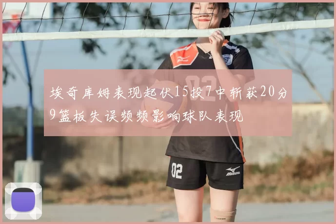 埃奇库姆表现起伏15投7中斩获20分9篮板失误频频影响球队表现