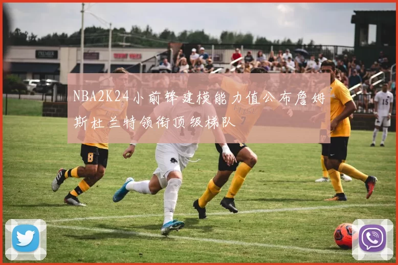 NBA2K24小前锋建模能力值公布詹姆斯杜兰特领衔顶级梯队