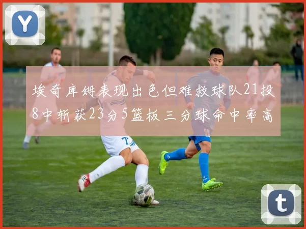 埃奇库姆表现出色但难救球队21投8中斩获23分5篮板三分球命中率高达45
